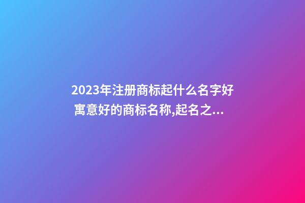 2023年注册商标起什么名字好 寓意好的商标名称,起名之家-第1张-商标起名-玄机派